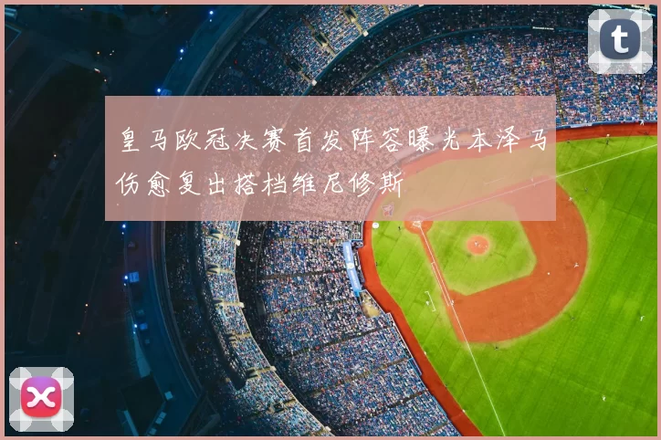 皇马欧冠决赛首发阵容曝光本泽马伤愈复出搭档维尼修斯