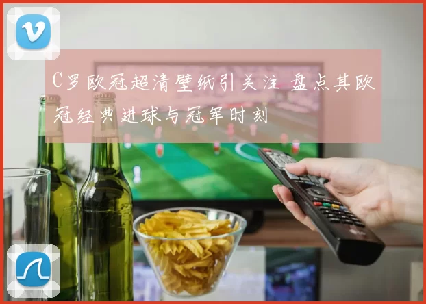 C罗欧冠超清壁纸引关注 盘点其欧冠经典进球与冠军时刻