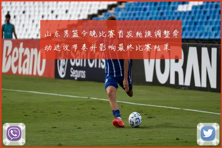 山东男篮今晚比赛首发轮换调整牵动进攻节奏并影响最终比赛结果