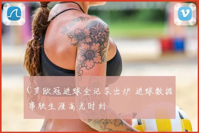 C罗欧冠进球全记录出炉 进球数据串联生涯高光时刻