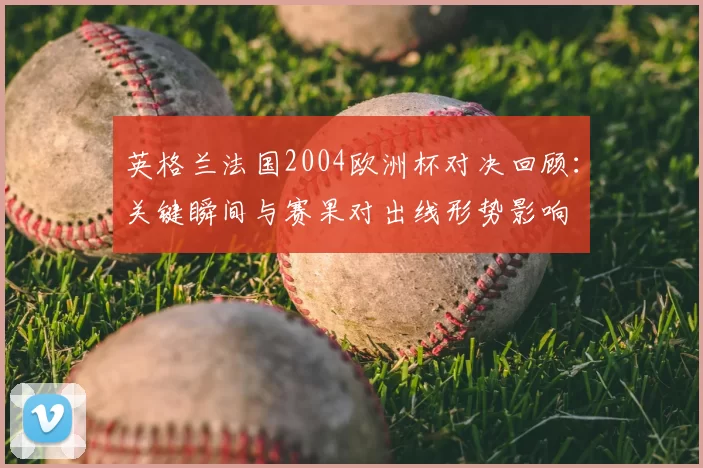 英格兰法国2004欧洲杯对决回顾:关键瞬间与赛果对出线形势影响