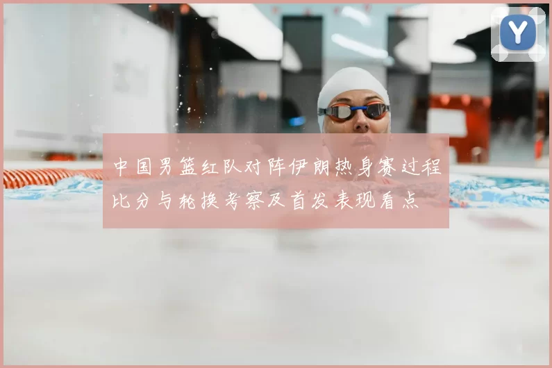 中国男篮红队对阵伊朗热身赛过程比分与轮换考察及首发表现看点