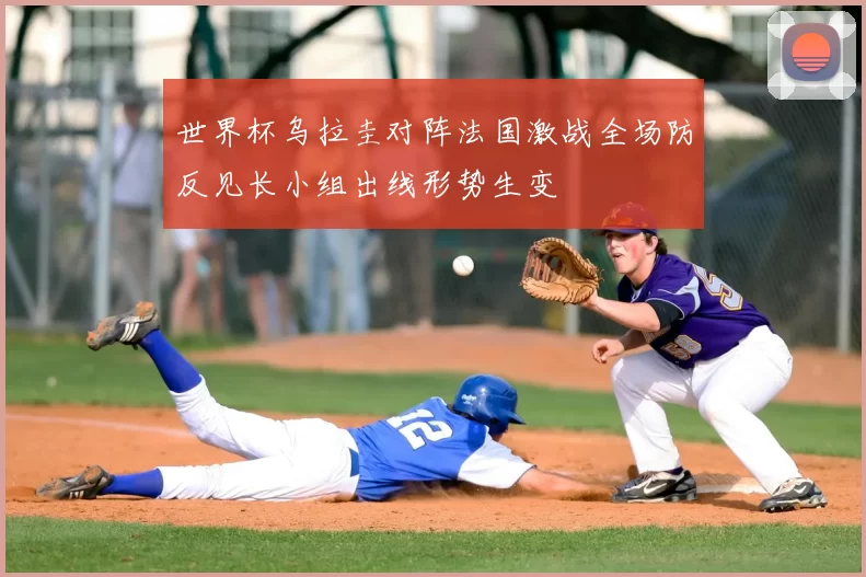 世界杯乌拉圭对阵法国激战全场防反见长小组出线形势生变