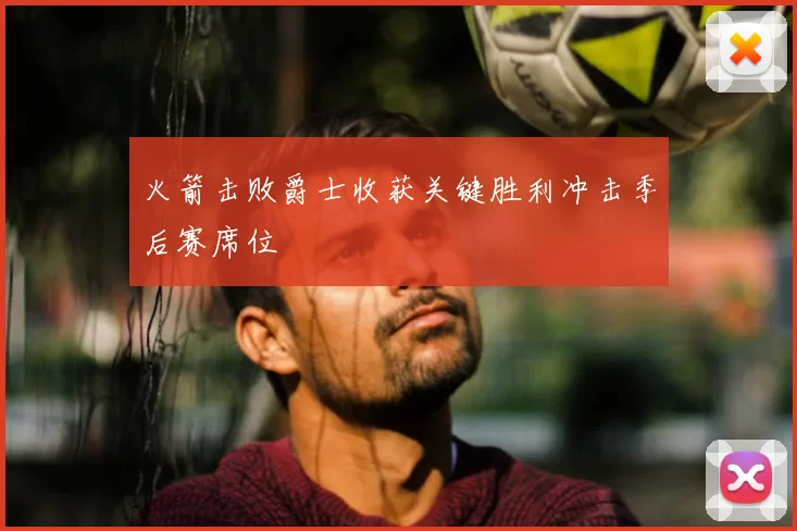 火箭击败爵士收获关键胜利冲击季后赛席位