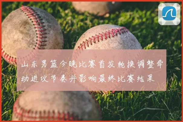 山东男篮今晚比赛首发轮换调整牵动进攻节奏并影响最终比赛结果