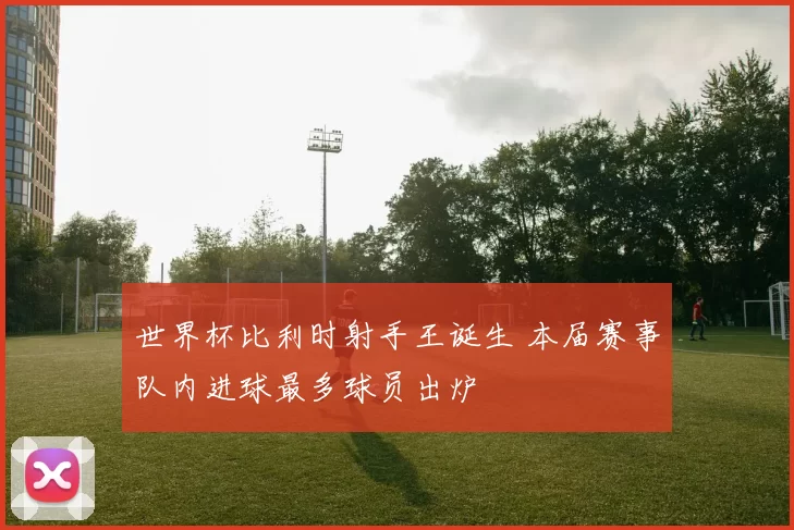 世界杯比利时射手王诞生 本届赛事队内进球最多球员出炉