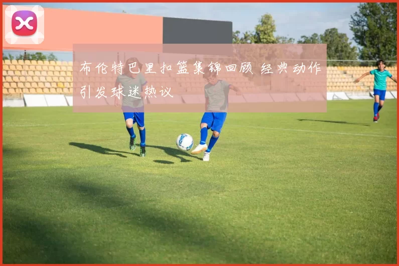 布伦特巴里扣篮集锦回顾 经典动作引发球迷热议