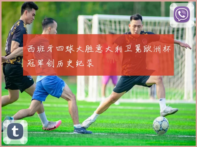 西班牙四球大胜意大利卫冕欧洲杯冠军创历史纪录