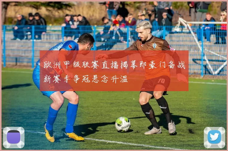 欧洲甲级联赛直播揭幕即豪门备战新赛季争冠悬念升温