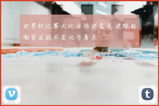 世界杯比赛大比分场次盘点 进球狂潮背后战术变化与看点