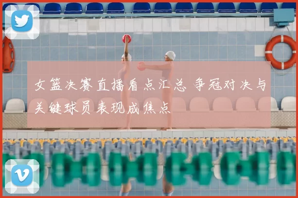 女篮决赛直播看点汇总 争冠对决与关键球员表现成焦点