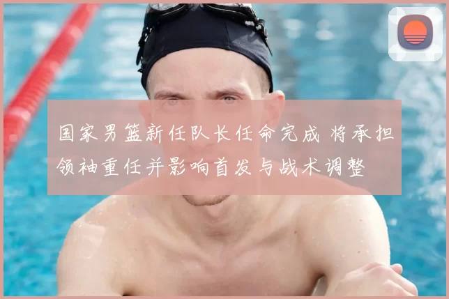 国家男篮新任队长任命完成 将承担领袖重任并影响首发与战术调整