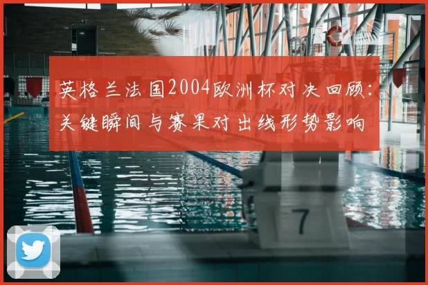 英格兰法国2004欧洲杯对决回顾:关键瞬间与赛果对出线形势影响
