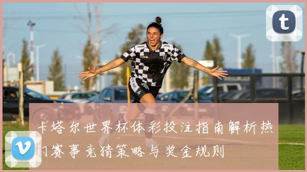 卡塔尔世界杯体彩投注指南解析热门赛事竞猜策略与奖金规则
