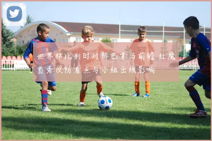 世界杯比利时对阵巴拿马前瞻 红魔首秀攻防看点与小组出线影响