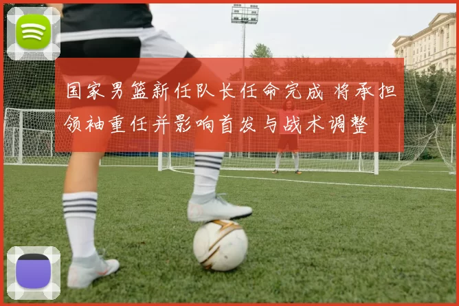 国家男篮新任队长任命完成 将承担领袖重任并影响首发与战术调整