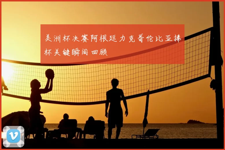 美洲杯决赛阿根廷力克哥伦比亚捧杯关键瞬间回顾