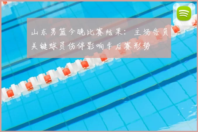 山东男篮今晚比赛结果:主场告负关键球员伤停影响季后赛形势