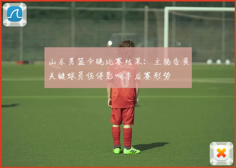 山东男篮今晚比赛结果:主场告负关键球员伤停影响季后赛形势