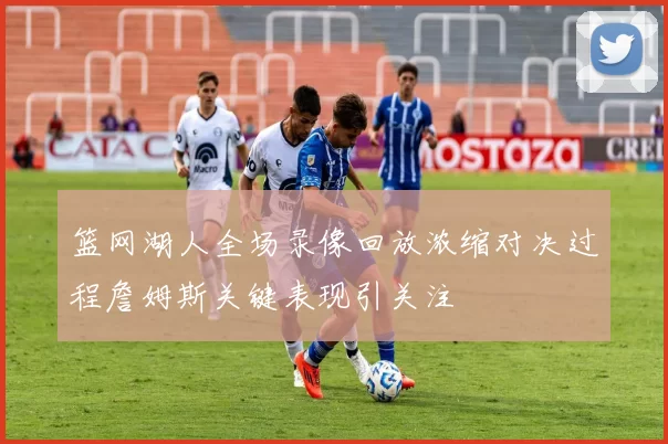 篮网湖人全场录像回放浓缩对决过程詹姆斯关键表现引关注