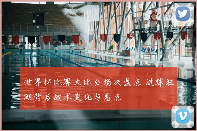 世界杯比赛大比分场次盘点 进球狂潮背后战术变化与看点