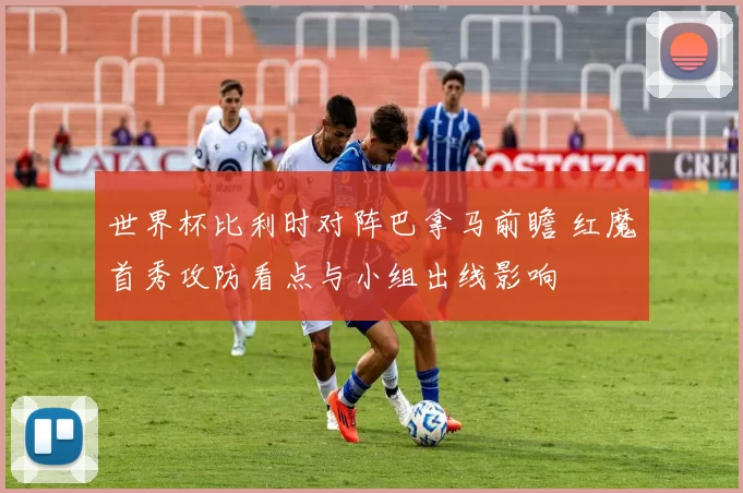 世界杯比利时对阵巴拿马前瞻 红魔首秀攻防看点与小组出线影响