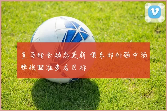 皇马转会动态更新 俱乐部补强中场锋线瞄准多名目标