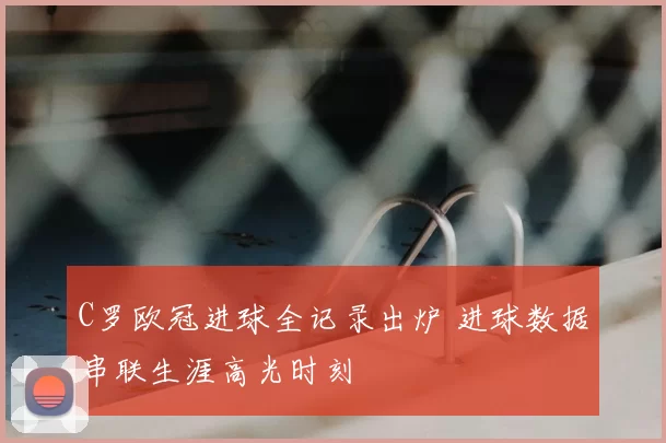 C罗欧冠进球全记录出炉 进球数据串联生涯高光时刻